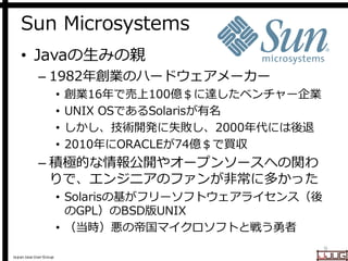 Japan Java User Group
Sun Microsystems
• Javaの生みの親
– 1982年創業のハードウェアメーカー
• 創業16年で売上100億＄に達したベンチャー企業
• UNIX OSであるSolarisが有名
• しかし、技術開発に失敗し、2000年代には後退
• 2010年にORACLEが74億＄で買収
– 積極的な情報公開やオープンソースへの関わ
りで、エンジニアのファンが非常に多かった
• Solarisの基がフリーソフトウェアライセンス（後
のGPL）のBSD版UNIX
• （当時）悪の帝国マイクロソフトと戦う勇者
9
 