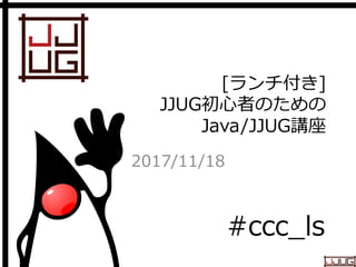 Japan Java User Group
[ランチ付き]
JJUG初心者のための
Java/JJUG講座
2017/11/18
#ccc_ls
 