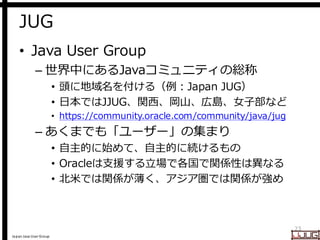 Japan Java User Group
JUG
• Java User Group
– 世界中にあるJavaコミュニティの総称
• 頭に地域名を付ける（例：Japan JUG）
• 日本ではJJUG、関西、岡山、広島、女子部など
• htt...