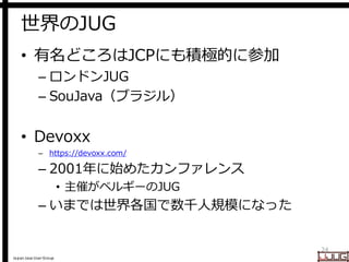 Japan Java User Group
世界のJUG
• 有名どころはJCPにも積極的に参加
– ロンドンJUG
– SouJava（ブラジル）
• Devoxx
– https://devoxx.com/
– 2001年に始めたカンファレ...