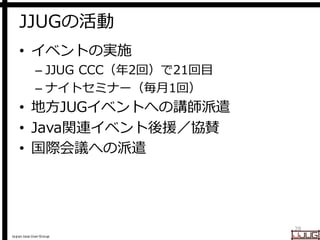 Japan Java User Group
JJUGの活動
• イベントの実施
– JJUG CCC（年2回）で21回目
– ナイトセミナー（毎月1回）
• 地方JUGイベントへの講師派遣
• Java関連イベント後援／協賛
• 国際会議への派...