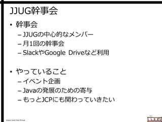 Japan Java User Group
JJUG幹事会
• 幹事会
– JJUGの中心的なメンバー
– 月1回の幹事会
– SlackやGoogle Driveなど利用
• やっていること
– イベント企画
– Javaの発展のための寄与
...