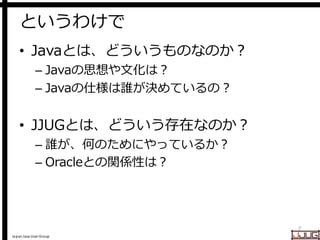 Japan Java User Group
というわけで
• Javaとは、どういうものなのか？
– Javaの思想や文化は？
– Javaの仕様は誰が決めているの？
• JJUGとは、どういう存在なのか？
– 誰が、何のためにやっているか？
...