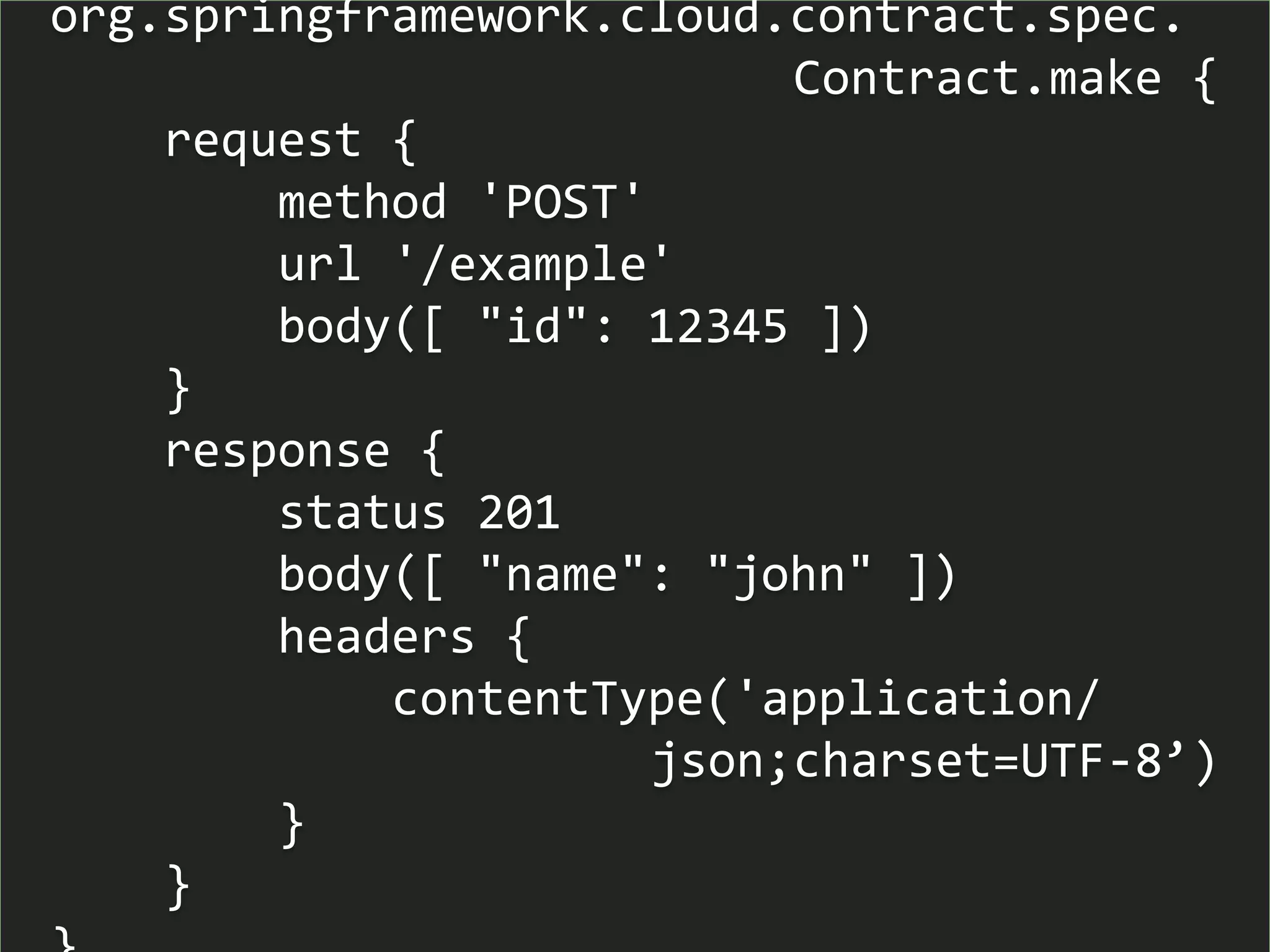org.springframework.cloud.contract.spec.
Contract.make {
request {
method 'POST'
url '/example'
body([ "id": 12345 ])
}
response {
status 201
body([ "name": "john" ])
headers {
contentType('application/
json;charset=UTF-8’)
}
}
 
