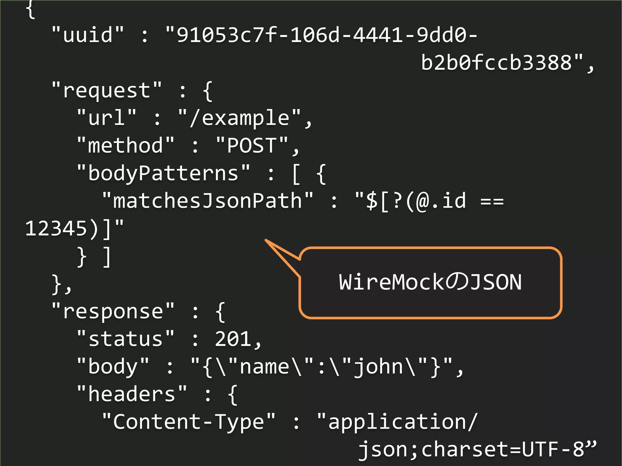 {
"uuid" : "91053c7f-106d-4441-9dd0-
b2b0fccb3388",
"request" : {
"url" : "/example",
"method" : "POST",
"bodyPatterns" : [ {
"matchesJsonPath" : "$[?(@.id ==
12345)]"
} ]
},
"response" : {
"status" : 201,
"body" : "{"name":"john"}",
"headers" : {
"Content-Type" : "application/
json;charset=UTF-8”
WireMockのJSON
 