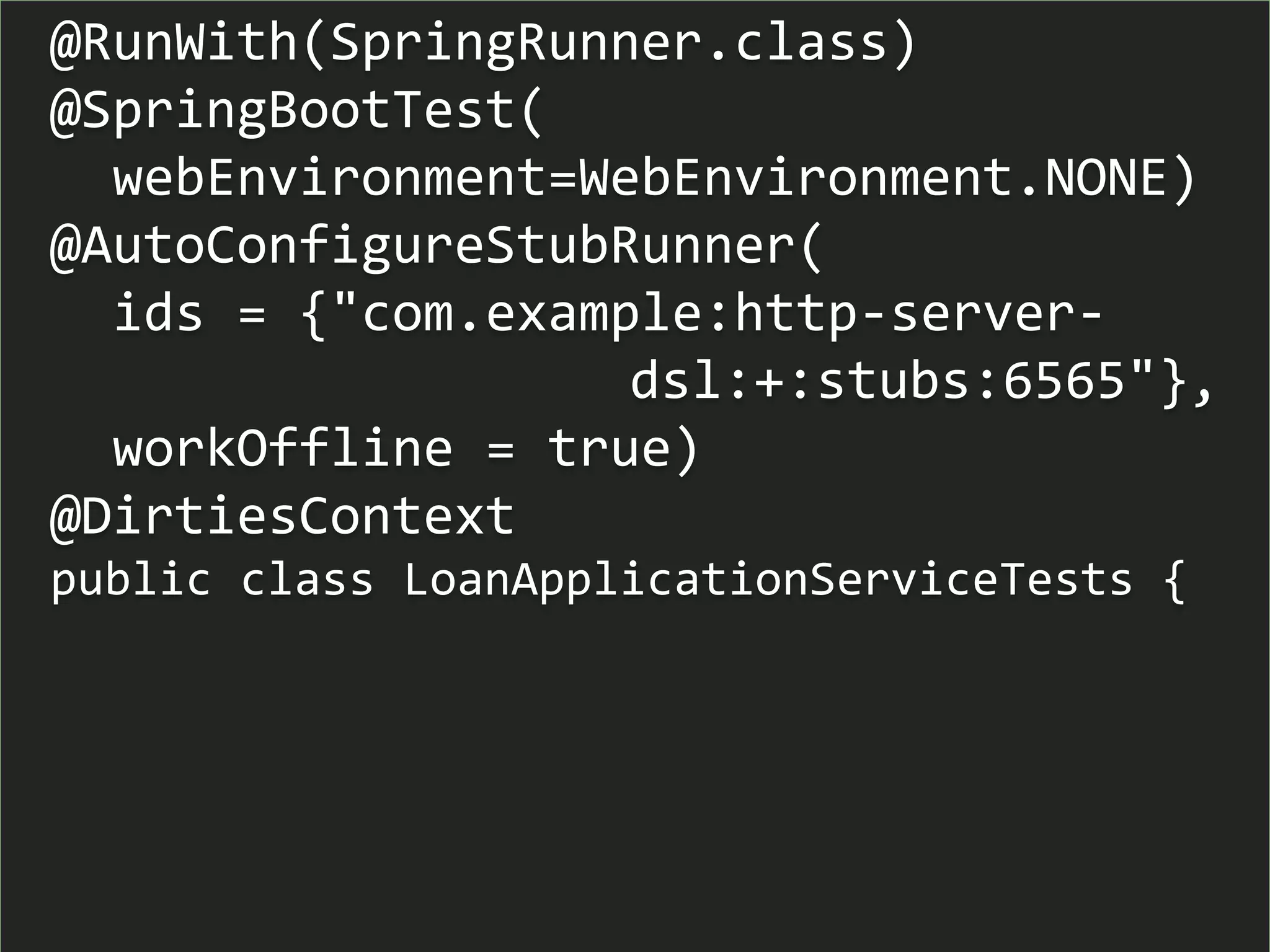 @RunWith(SpringRunner.class)
@SpringBootTest(
webEnvironment=WebEnvironment.NONE)
@AutoConfigureStubRunner(
ids = {"com.example:http-server-
dsl:+:stubs:6565"},
workOffline = true)
@DirtiesContext
public class LoanApplicationServiceTests {
 