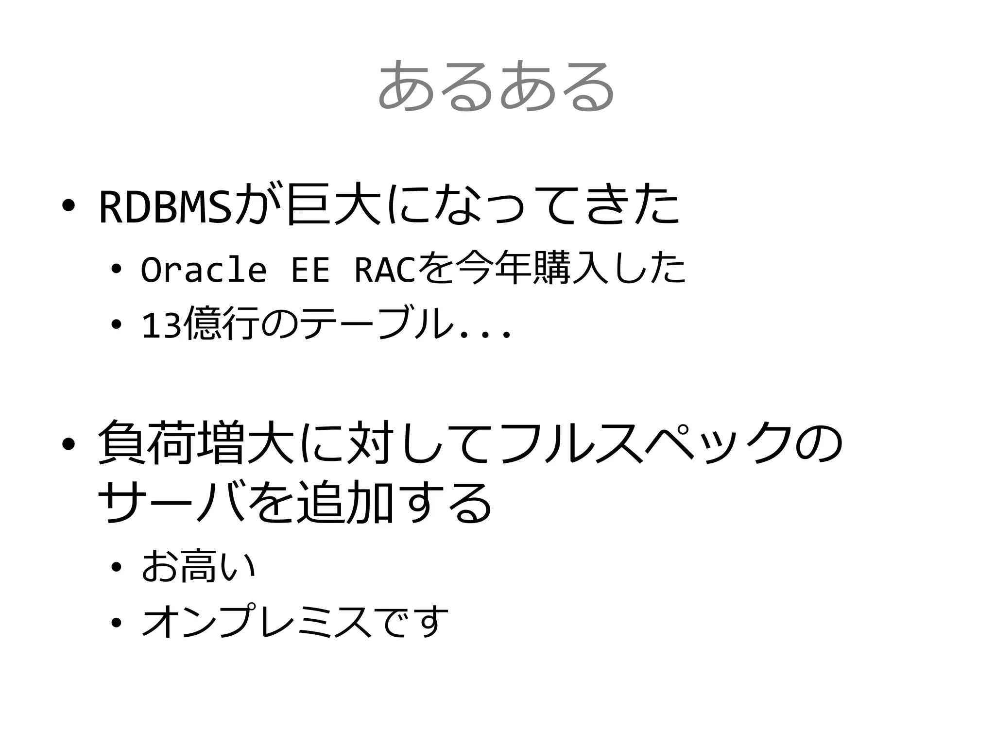 あるある
• RDBMSが巨大になってきた
• Oracle EE RACを今年購入した
• 13億行のテーブル...
• 負荷増大に対してフルスペックの
サーバを追加する
• お高い
• オンプレミスです
 