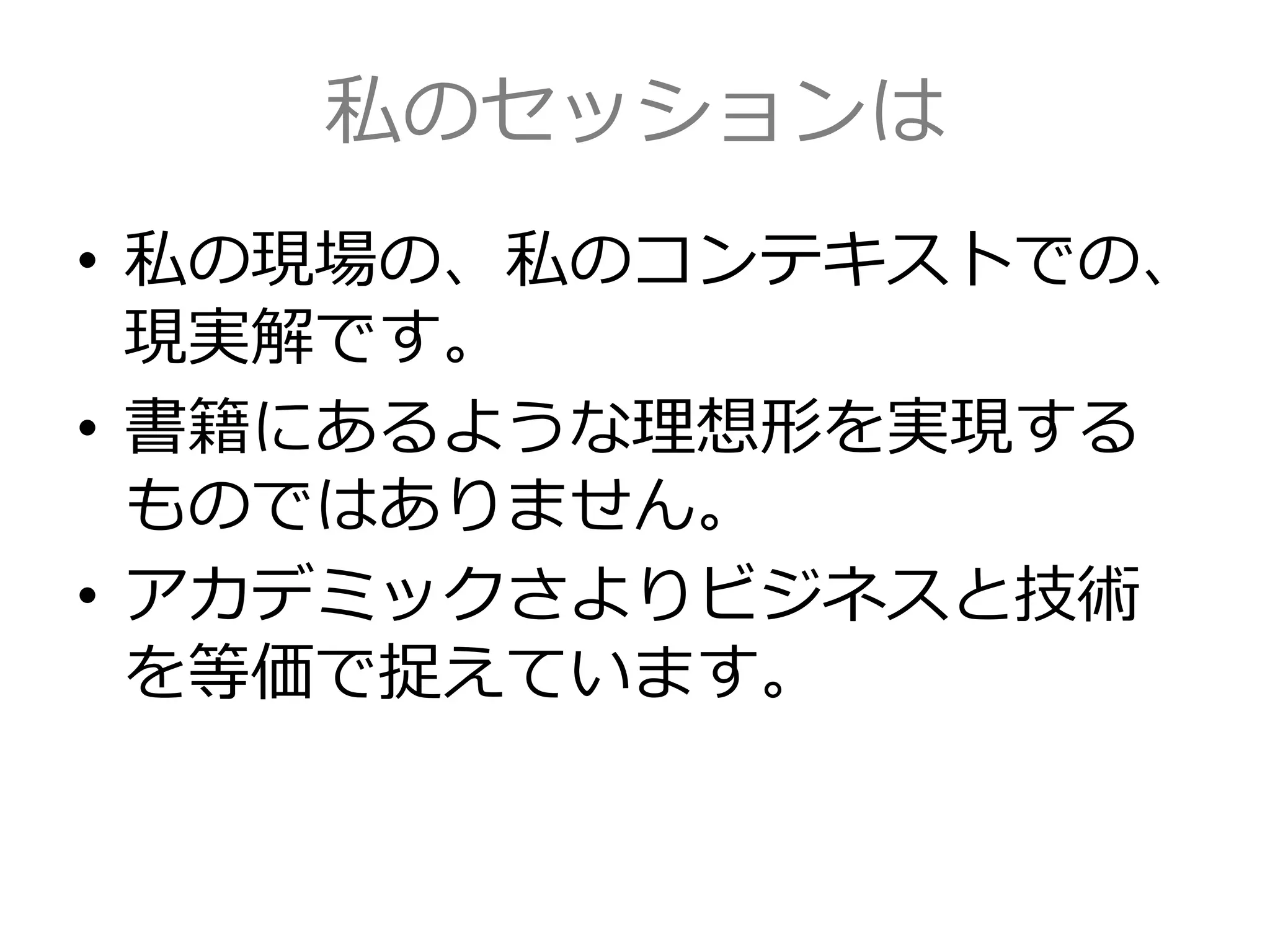 私のセッションは
• 私の現場の、私のコンテキストでの、
現実解です。
• 書籍にあるような理想形を実現する
ものではありません。
• アカデミックさよりビジネスと技術
を等価で捉えています。
 