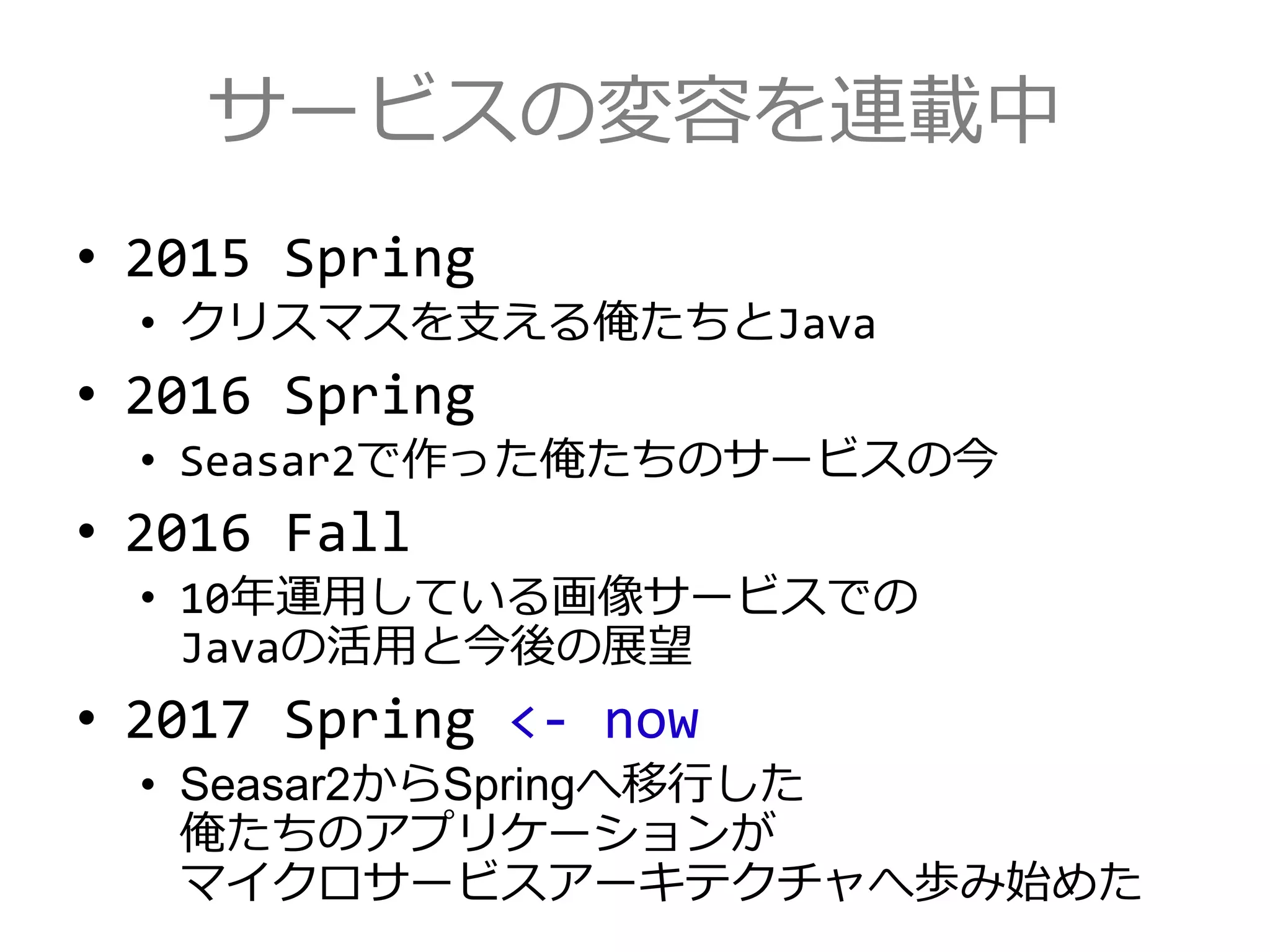 サービスの変容を連載中
• 2015 Spring
• クリスマスを支える俺たちとJava
• 2016 Spring
• Seasar2で作った俺たちのサービスの今
• 2016 Fall
• 10年運用している画像サービスでの
Javaの活用と今後の展望
• 2017 Spring <- now
• Seasar2からSpringへ移行した
俺たちのアプリケーションが
マイクロサービスアーキテクチャへ歩み始めた
 
