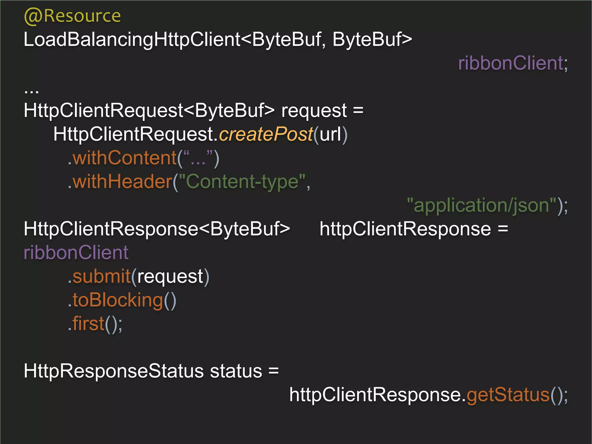 @Resource
LoadBalancingHttpClient<ByteBuf, ByteBuf>
ribbonClient;
...
HttpClientRequest<ByteBuf> request =
HttpClientRequest.createPost(url)
.withContent(“...”)
.withHeader("Content-type",
"application/json");
HttpClientResponse<ByteBuf> httpClientResponse =
ribbonClient
.submit(request)
.toBlocking()
.first();
HttpResponseStatus status =
httpClientResponse.getStatus();
 