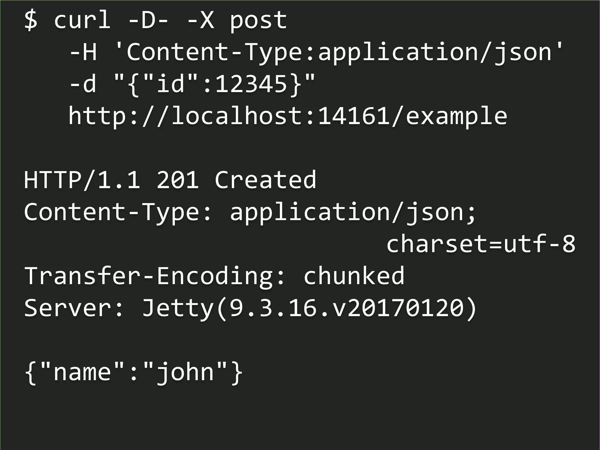 $ curl -D- -X post
-H 'Content-Type:application/json'
-d "{"id":12345}"
http://localhost:14161/example
HTTP/1.1 201 Created
Content-Type: application/json;
charset=utf-8
Transfer-Encoding: chunked
Server: Jetty(9.3.16.v20170120)
{"name":"john"}
 