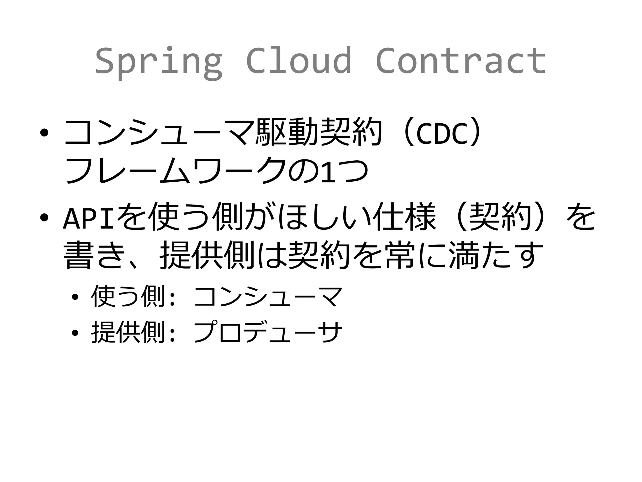 Spring Cloud Contract
• コンシューマ駆動契約（CDC）
フレームワークの1つ
• APIを使う側がほしい仕様（契約）を
書き、提供側は契約を常に満たす
• 使う側: コンシューマ
• 提供側: プロデューサ
 