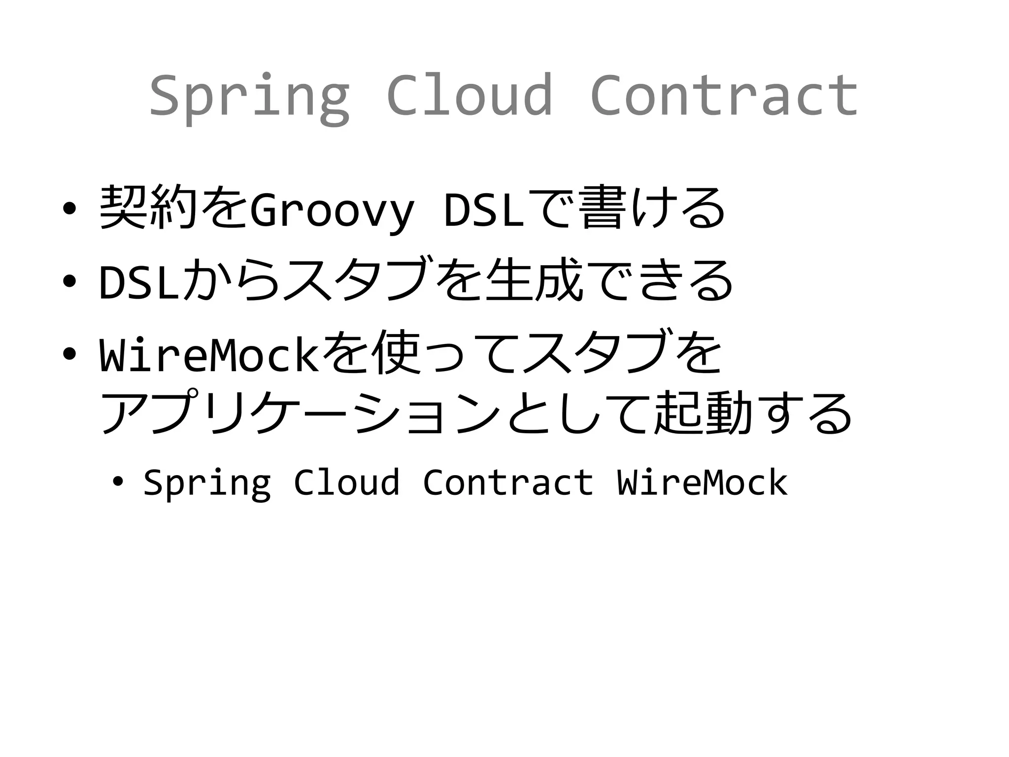 Spring Cloud Contract
• 契約をGroovy DSLで書ける
• DSLからスタブを生成できる
• WireMockを使ってスタブを
アプリケーションとして起動する
• Spring Cloud Contract WireMock
 