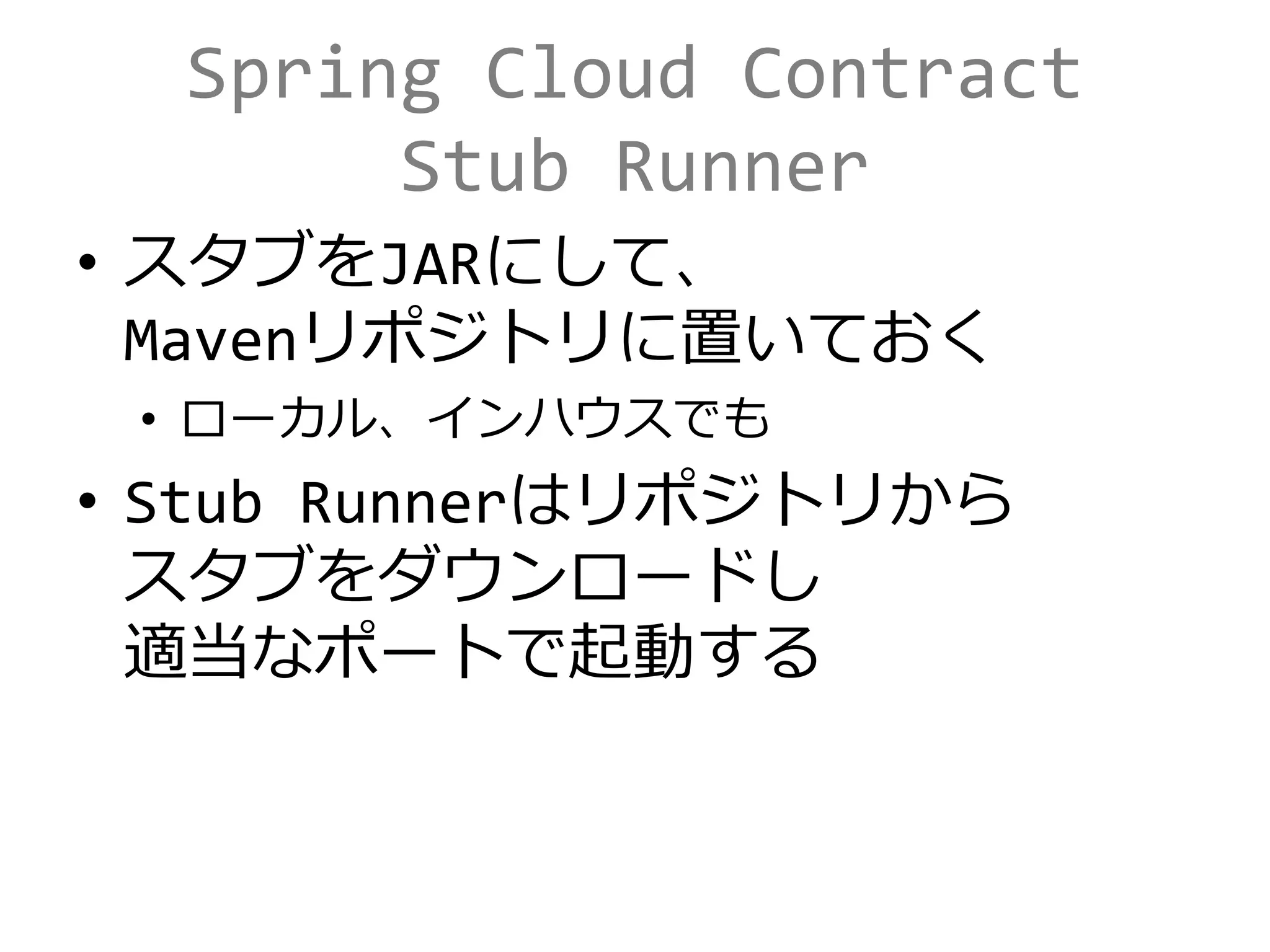 Spring Cloud Contract
Stub Runner
• スタブをJARにして、
Mavenリポジトリに置いておく
• ローカル、インハウスでも
• Stub Runnerはリポジトリから
スタブをダウンロードし
適当なポートで起動する
 