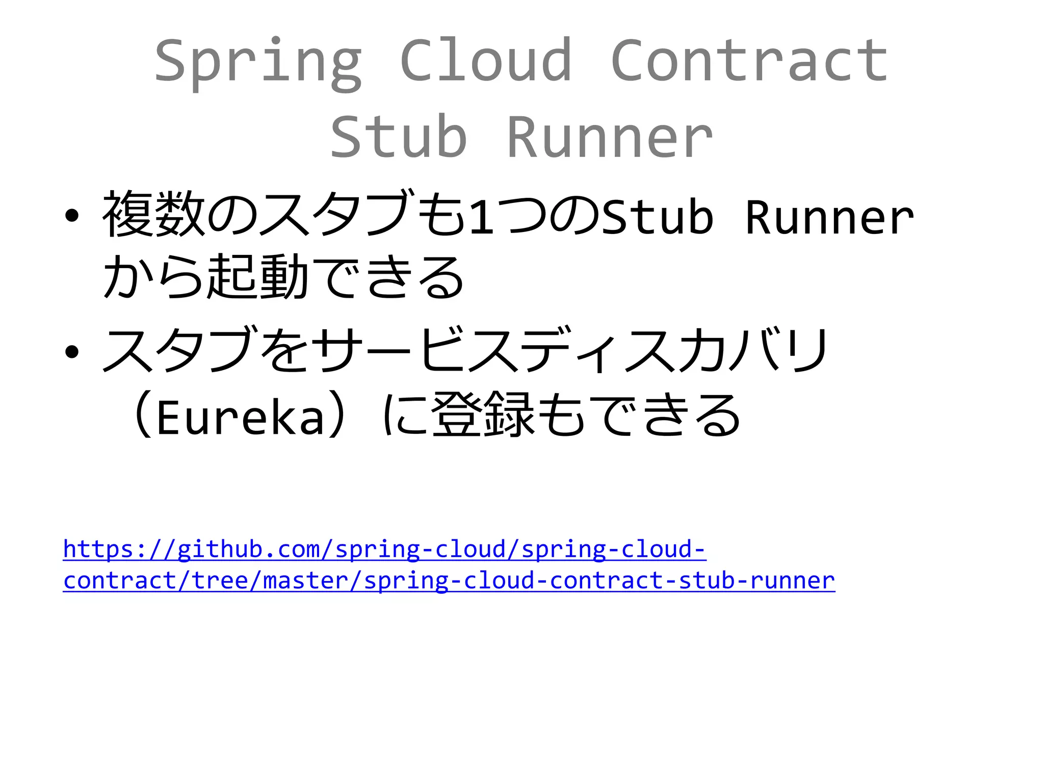 Spring Cloud Contract
Stub Runner
• 複数のスタブも1つのStub Runner
から起動できる
• スタブをサービスディスカバリ
（Eureka）に登録もできる
https://github.com/spring-cloud/spring-cloud-
contract/tree/master/spring-cloud-contract-stub-runner
 