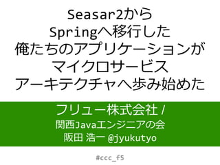 Seasar2から
Springへ移行した
俺たちのアプリケーションが
マイクロサービス
アーキテクチャへ歩み始めた
フリュー株式会社 /
関西Javaエンジニアの会
阪田 浩一 @jyukutyo
#ccc_f5
 