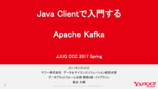 Copyrig ht © 2017 Yahoo Japan Corporation. All Rig hts Reserved.
2017年5月20日
1
ヤフー株式会社 データ＆サイエンスソリューション統括本部
データプラットフォーム本部 開発4部 パイプライン
森谷 大輔
Java Clientで入門する
Apache Kafka
JJUG CCC 2017 Spring
 