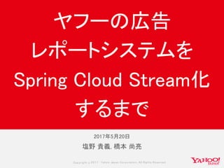 Copyrig ht © 2017 Yahoo Japan Corporation. All Rig hts Reserved.
塩野 貴義, 橋本 尚亮
ヤフーの広告
レポートシステムを
Spring Cloud Stream化
するまで
2017年5月20日
 