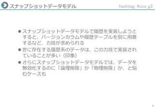 15
スナップショットデータモデル
 スナップショットデータモデルで履歴を実装しようと
すると、バージョンカラムや履歴テーブルを別に用意
するなど、力技が求められる
 世に存在する履歴系のデータは、この力技で実装され
ていることが多い（印象）
 さらにスナップショットデータモデルでは、データを
無効化するのに「論理削除」か「物理削除」か、と悩
むケースも
hashtag: #ccc_g3
 