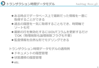 28
トランザクション時間データモデル
 ある時点でデータベース上で最新だった情報を一意に
取得することができる
 過去の履歴を一気に取得することもでき、時間軸で
ソートも可
 最新の行を無効化するにはOUTコラムを更新するだけ
でOK（物理削除も論理削除フラグも不要）
 監査情報を自然な形でモデリングできる
トランザクション時間データモデルの適用例
 ドキュメントの履歴管理
 状態遷移の履歴管理
 etc.
hashtag: #ccc_g3
 
