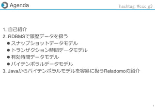2
Agenda
1. 自己紹介
2. RDBMSで履歴データを扱う
 スナップショットデータモデル
 トランザクション時間データモデル
 有効時間データモデル
 バイテンポラルデータモデル
3. Javaからバイテンポラルモデルを容易に扱うReladomoの紹介
hashtag: #ccc_g3
 