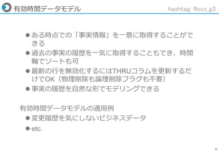 36
有効時間データモデル
 ある時点での「事実情報」を一意に取得することがで
きる
 過去の事実の履歴を一気に取得することもでき、時間
軸でソートも可
 最新の行を無効化するにはTHRUコラムを更新するだ
けでOK（物理削除も論理削除フラグも不要）
 事実の履歴を自然な形でモデリングできる
有効時間データモデルの適用例
 変更履歴を気にしないビジネスデータ
 etc.
hashtag: #ccc_g3
 