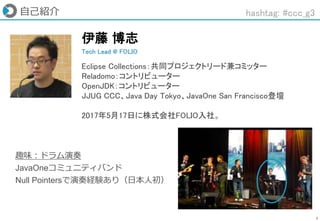 3
自己紹介
趣味：ドラム演奏
JavaOneコミュニティバンド
Null Pointersで演奏経験あり（日本人初）
Tech Lead @ FOLIO
伊藤 博志
Eclipse Collections：共同プロジェクトリード兼コミッター
Reladomo：コントリビューター
OpenJDK：コントリビューター
JJUG CCC、Java Day Tokyo、JavaOne San Francisco登壇
2017年5月17日に株式会社FOLIO入社。
hashtag: #ccc_g3
 