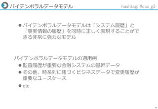 43
バイテンポラルデータモデル
 バイテンポラルデータモデルは「システム履歴」と
「事実情報の履歴」を同時に正しく表現することがで
きる非常に強力なモデル
バイテンポラルデータモデルの適用例
 監査履歴が重要な金融システムの基幹データ
 その他、時系列に紐づくビジネスデータで変更履歴が
重要なユースケース
 etc.
hashtag: #ccc_g3
 