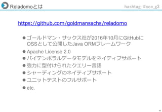 46
Reladomoとは
https://github.com/goldmansachs/reladomo
 ゴールドマン・サックス社が2016年10月にGitHubに
OSSとして公開したJava ORMフレームワーク
 Apache License 2.0
 バイテンポラルデータモデルをネイティブサポート
 強力に型付けられたクエリー言語
 シャーディングのネイティブサポート
 ユニットテストのフルサポート
 etc.
hashtag: #ccc_g3
 