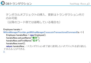51
DBトランザクション hashtag: #ccc_g3
テンポラルオブジェクトの挿入、更新はトランザクション内で
のみ可能
（以降のコード例では省略している場合も）
Employee hanako =
MithraManagerProvider.getMithraManager().executeTransactionalCommand(tx -> {
Employee hanakoNew = new Employee();
hanakoNew.setLastName(“鈴木”);
hanakoNew.setFirstName(“花子”);
hanakoNew.insert();
return hanakoNew; //トランザクション終了後に使用したいオブジェクトを返り値とし
て与えることができる。
});
 