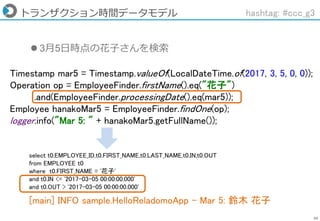 59
トランザクション時間データモデル hashtag: #ccc_g3
Timestamp mar5 = Timestamp.valueOf(LocalDateTime.of(2017, 3, 5, 0, 0));
Operation op = EmployeeFinder.firstName().eq("花子")
.and(EmployeeFinder.processingDate().eq(mar5));
Employee hanakoMar5 = EmployeeFinder.findOne(op);
logger.info("Mar 5: " + hanakoMar5.getFullName());
 3月5日時点の花子さんを検索
[main] INFO sample.HelloReladomoApp - Mar 5: 鈴木 花子
select t0.EMPLOYEE_ID,t0.FIRST_NAME,t0.LAST_NAME,t0.IN,t0.OUT
from EMPLOYEE t0
where t0.FIRST_NAME = '花子'
and t0.IN <= '2017-03-05 00:00:00.000'
and t0.OUT > '2017-03-05 00:00:00.000'
 