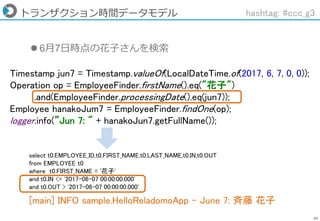 60
トランザクション時間データモデル hashtag: #ccc_g3
Timestamp jun7 = Timestamp.valueOf(LocalDateTime.of(2017, 6, 7, 0, 0));
Operation op = EmployeeFinder.firstName().eq("花子")
.and(EmployeeFinder.processingDate().eq(jun7));
Employee hanakoJum7 = EmployeeFinder.findOne(op);
logger.info(”Jun 7: " + hanakoJun7.getFullName());
 6月7日時点の花子さんを検索
[main] INFO sample.HelloReladomoApp - June 7: 斉藤 花子
select t0.EMPLOYEE_ID,t0.FIRST_NAME,t0.LAST_NAME,t0.IN,t0.OUT
from EMPLOYEE t0
where t0.FIRST_NAME = '花子'
and t0.IN <= '2017-06-07 00:00:00.000'
and t0.OUT > '2017-06-07 00:00:00.000'
 