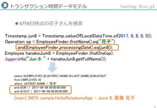 61
トランザクション時間データモデル hashtag: #ccc_g3
Timestamp jun8 = Timestamp.valueOf(LocalDateTime.of(2017, 6, 8, 0, 0));
Operation op = EmployeeFinder.firstName().eq("花子")
.and(EmployeeFinder.processingDate().eq(jun8));
Employee hanakoJum8 = EmployeeFinder.findOne(op);
logger.info(”Jun 8: " + hanakoJun8.getFullName());
 6月8日時点の花子さんを検索
[main] INFO sample.HelloReladomoApp - June 8: 斎藤 花子
select t0.EMPLOYEE_ID,t0.FIRST_NAME,t0.LAST_NAME,t0.IN,t0.OUT
from EMPLOYEE t0
where t0.FIRST_NAME = '花子'
and t0.IN <= '2017-06-08 00:00:00.000'
and t0.OUT > '2017-06-08 00:00:00.000'
 
