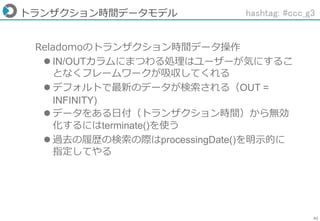 62
トランザクション時間データモデル
Reladomoのトランザクション時間データ操作
 IN/OUTカラムにまつわる処理はユーザーが気にするこ
となくフレームワークが吸収してくれる
 デフォルトで最新のデータが検索される（OUT =
INFINITY)
 データをある日付（トランザクション時間）から無効
化するにはterminate()を使う
 過去の履歴の検索の際はprocessingDate()を明示的に
指定してやる
hashtag: #ccc_g3
 