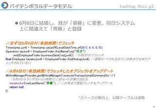 66
バイテンポラルデータモデル
 6月6日に結婚し、姓が「斎藤」に変更。同日システム
上に間違えて「斉藤」と登録
hashtag: #ccc_g3
//まずは6月6日付（有効時間）でフェッチ
Timestamp jun6 = Timestamp.valueOf(LocalDateTime.of(2017, 6, 6, 0, 0));
Operation opJun6 = EmployeeFinder.firstName().eq(“花子”).
and(EmployeeFinder.businessDate().eq(jun6)); //6月6日付でフェッチ
final Employee hanakoJun6 = EmployeeFinder.findOne(opJun6); //遅延ロードされるのでこの時点ではまだフ
ェッチされていない
//6月6日付（有効時間）でフェッチしたオブジェクトをアップデート
MithraManagerProvider.getMithraManager().executeTransactionalCommand(tx -> {
//6月6日（トランザクション時間）にこのコードが実行される
hanakoJun6.setLastName("斉藤"); // この時点で遅延フェッチ＆アップデート
return null;
});
*スペースの都合上、以降テーブルは省略
 