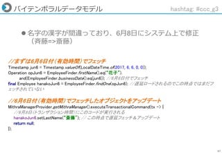 67
バイテンポラルデータモデル
 名字の漢字が間違っており、6月8日にシステム上で修正
（斉藤=>斎藤）
hashtag: #ccc_g3
//まずは6月6日付（有効時間）でフェッチ
Timestamp jun6 = Timestamp.valueOf(LocalDateTime.of(2017, 6, 6, 0, 0));
Operation opJun6 = EmployeeFinder.firstName().eq(“花子”).
and(EmployeeFinder.businessDate().eq(jun6)); //6月6日付でフェッチ
final Employee hanakoJun6 = EmployeeFinder.findOne(opJun6); //遅延ロードされるのでこの時点ではまだフ
ェッチされていない
//6月6日付（有効時間）でフェッチしたオブジェクトをアップデート
MithraManagerProvider.getMithraManager().executeTransactionalCommand(tx -> {
//6月8日（トランザクション時間）にこのコードが実行される
hanakoJun6.setLastName(“斎藤"); // この時点で遅延フェッチ＆アップデート
return null;
});
 