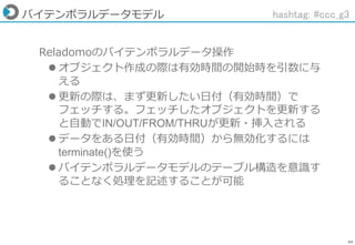69
バイテンポラルデータモデル
Reladomoのバイテンポラルデータ操作
 オブジェクト作成の際は有効時間の開始時を引数に与
える
 更新の際は、まず更新したい日付（有効時間）で
フェッチする。フェッチしたオブジェクトを更新する
と自動でIN/OUT/FROM/THRUが更新・挿入される
 データをある日付（有効時間）から無効化するには
terminate()を使う
 バイテンポラルデータモデルのテーブル構造を意識す
ることなく処理を記述することが可能
hashtag: #ccc_g3
 