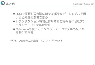 71
まとめ
 RDBで履歴を扱う際にはテンポラルデータモデルを用
いると素直に表現できる
 トランザクション時間と有効時間を組み合わせたテン
ポラルデータモデルが存在
 Reladomoを使うとテンポラルデータモデルの扱いが
抽象化できる
ぜひ、みなさんも試してみてください！
hashtag: #ccc_g3
 