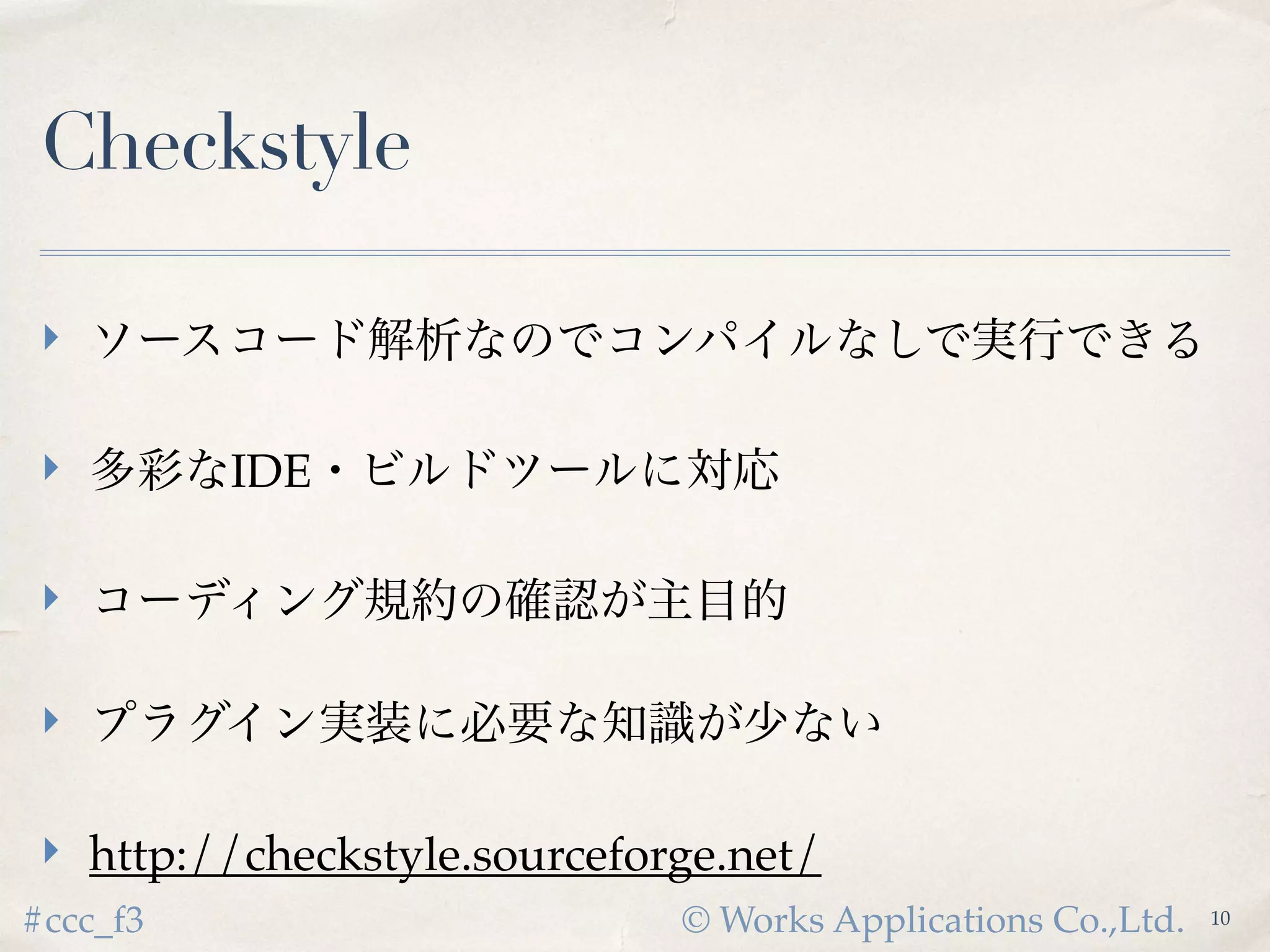 © Works Applications Co.,Ltd.#ccc_f3
Checkstyle
 ソースコード解析なのでコンパイルなしで実行できる
 多彩なIDE・ビルドツールに対応
 コーディング規約の確認が主目的
 プラグイン実装に必要な知識が少ない
 http://checkstyle.sourceforge.net/
10
 