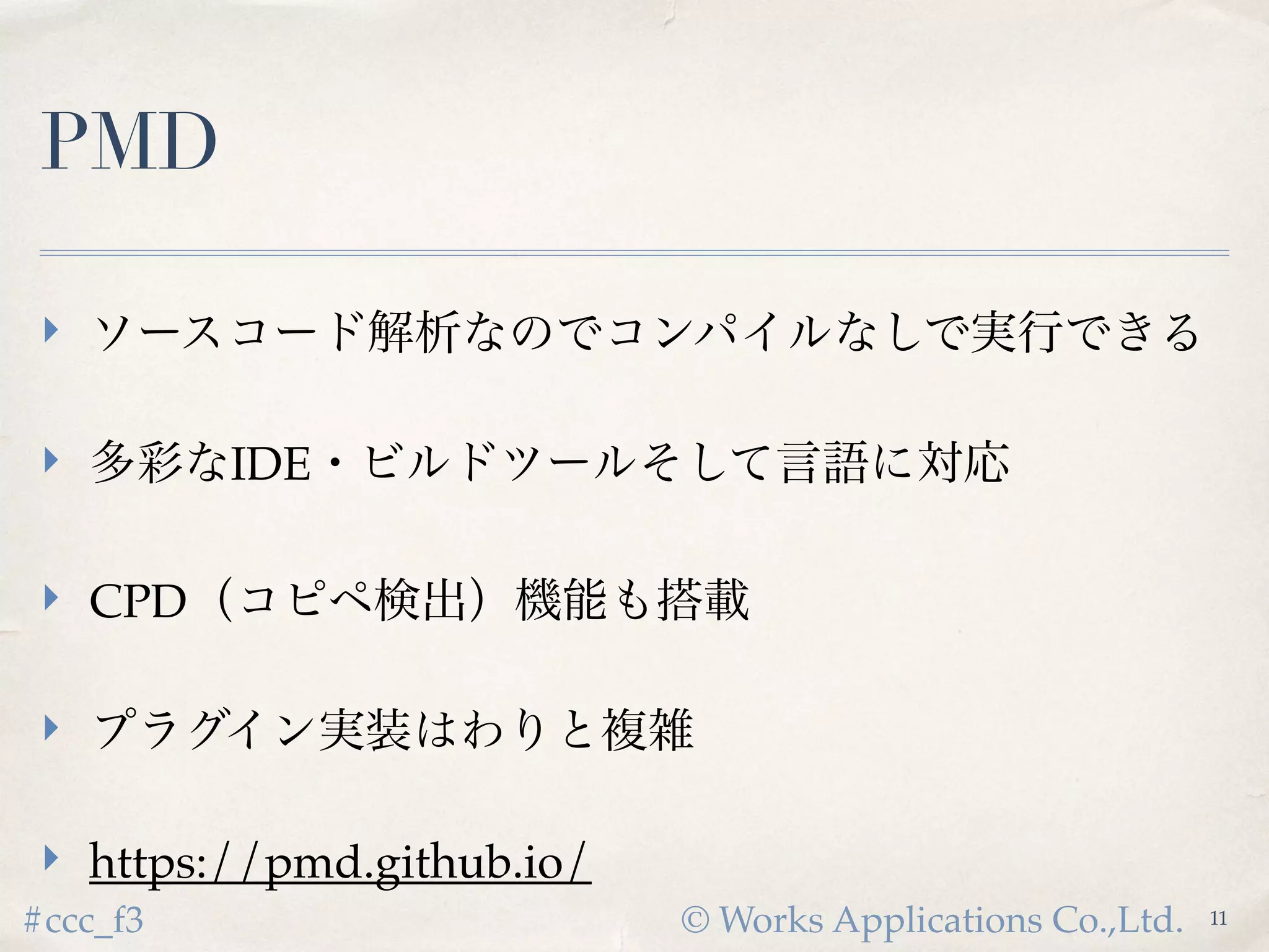© Works Applications Co.,Ltd.#ccc_f3
PMD
 ソースコード解析なのでコンパイルなしで実行できる
 多彩なIDE・ビルドツールそして言語に対応
 CPD（コピペ検出）機能も搭載
 プラグイン実装はわりと複雑
 https://pmd.github.io/
11
 