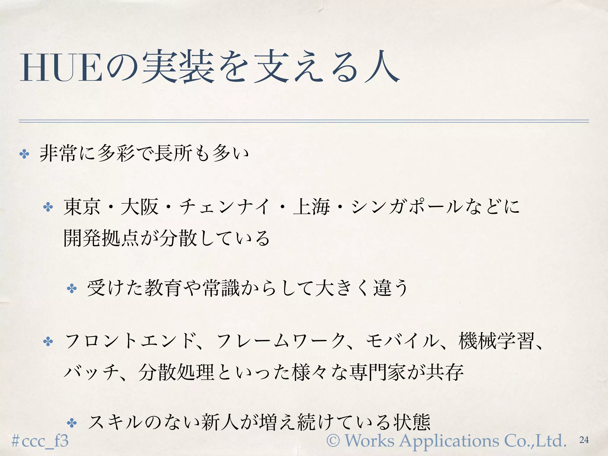 © Works Applications Co.,Ltd.#ccc_f3
HUEの実装を支える人
✤ 非常に多彩で長所も多い
✤ 東京・大阪・チェンナイ・上海・シンガポールなどに
開発拠点が分散している
✤ 受けた教育や常識からして大きく違う
✤ フロントエンド、フレームワーク、モバイル、機械学習、
バッチ、分散処理といった様々な専門家が共存
✤ スキルのない新人が増え続けている状態
24
 