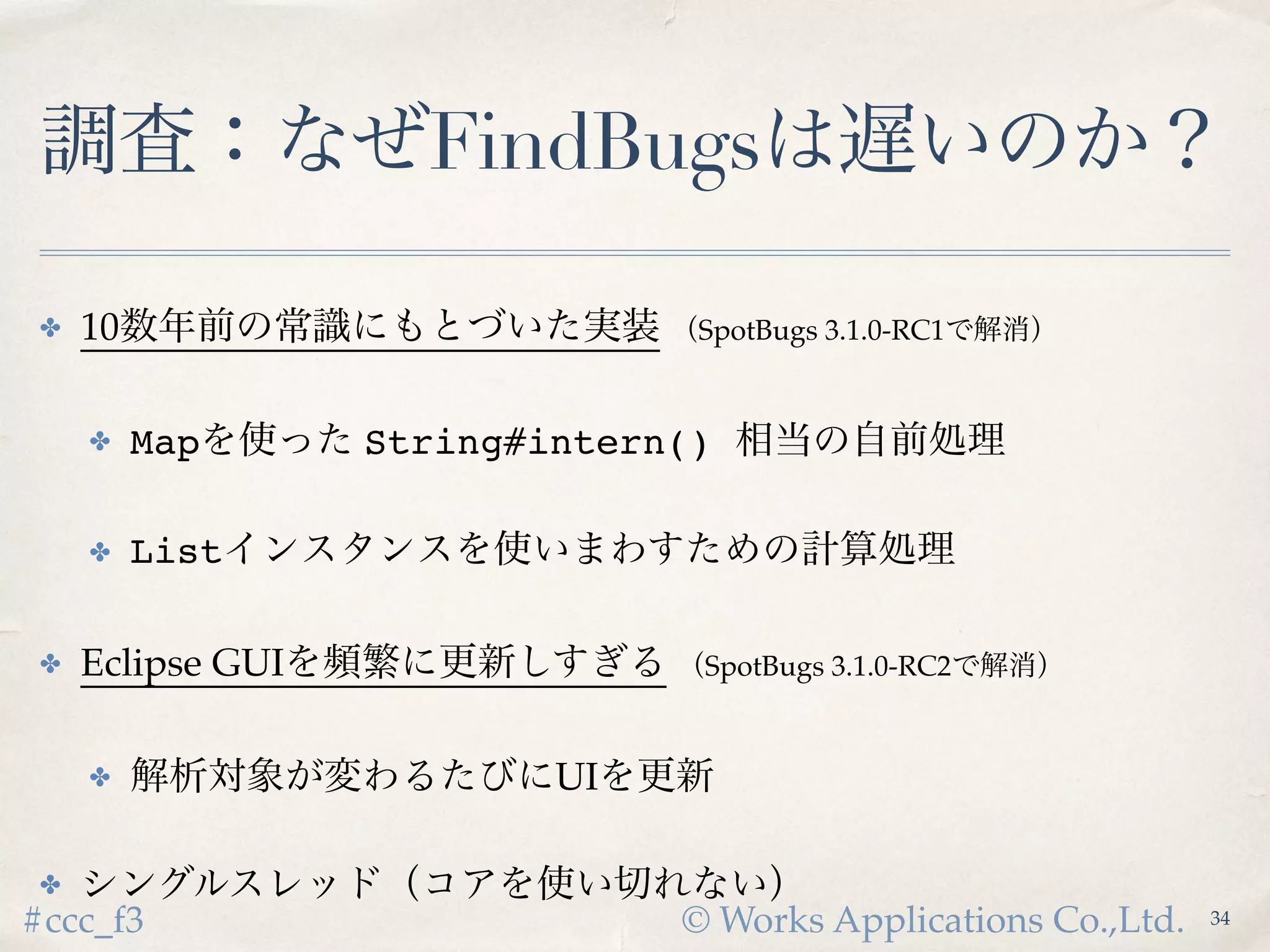 © Works Applications Co.,Ltd.#ccc_f3
調査：なぜFindBugsは遅いのか？
✤ 10数年前の常識にもとづいた実装 （SpotBugs 3.1.0-RC1で解消）
✤ Mapを使った String#intern() 相当の自前処理
✤ Listインスタンスを使いまわすための計算処理
✤ Eclipse GUIを頻繁に更新しすぎる （SpotBugs 3.1.0-RC2で解消）
✤ 解析対象が変わるたびにUIを更新
✤ シングルスレッド（コアを使い切れない）
36
 