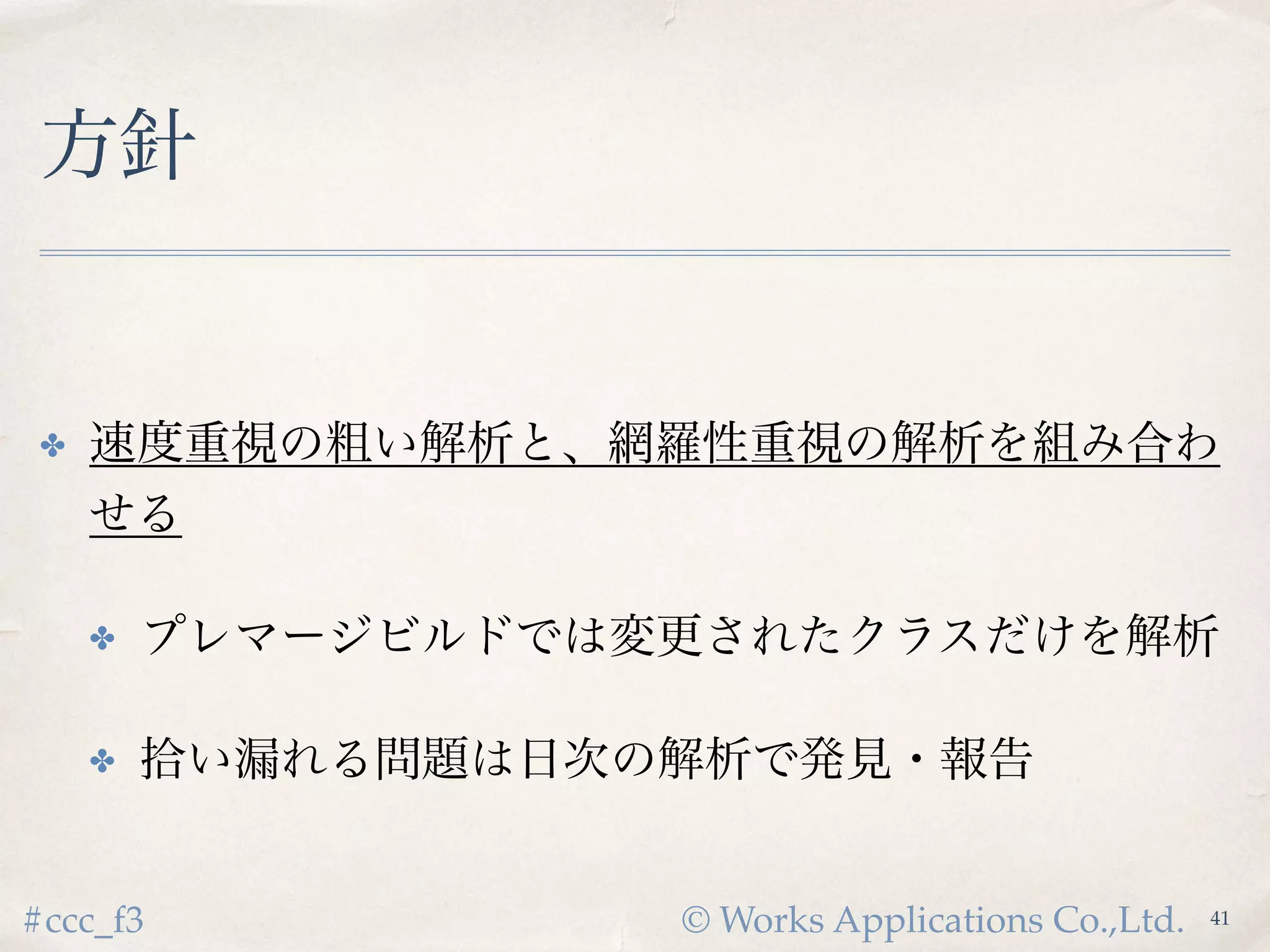 © Works Applications Co.,Ltd.#ccc_f3
方針
✤ 速度重視の粗い解析と、網羅性重視の解析を
組み合わせる
✤ プレマージビルドでは変更されたクラスだけを解析
✤ 拾い漏れる問題は日次の解析で発見・報告
43
 