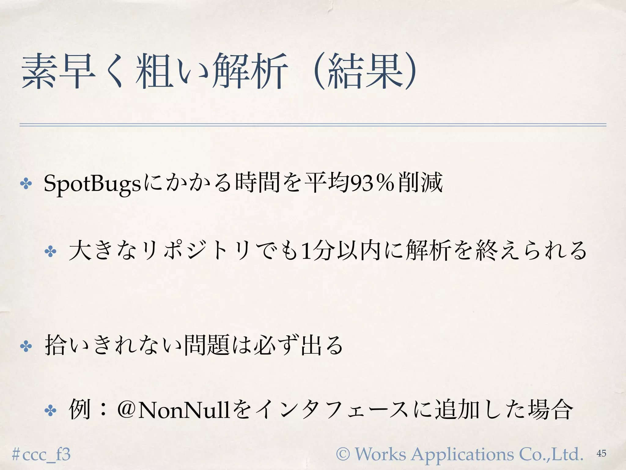 © Works Applications Co.,Ltd.#ccc_f3
素早く粗い解析（結果）
✤ SpotBugsにかかる時間を平均93％削減
✤ 大きなリポジトリでも1分以内に解析を終えられる
✤ 拾いきれない問題は必ず出る
✤ 例：＠NonNullをインタフェースに追加した場合
47
 