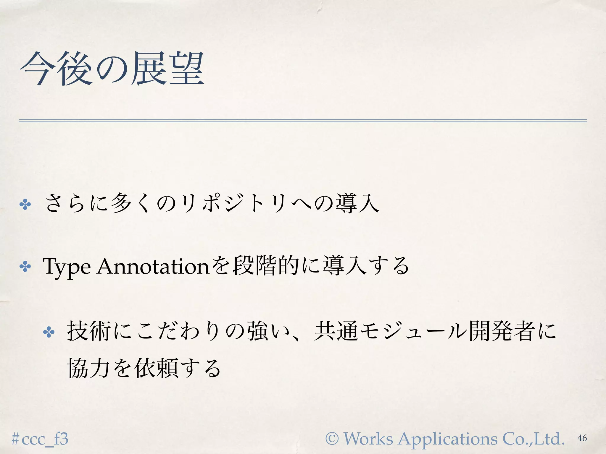 © Works Applications Co.,Ltd.#ccc_f3
今後の展望
✤ さらに多くのリポジトリへの導入
✤ Type Annotationを段階的に導入する
✤ 技術にこだわりの強い、共通モジュール開発者に
協力を依頼する
48
 