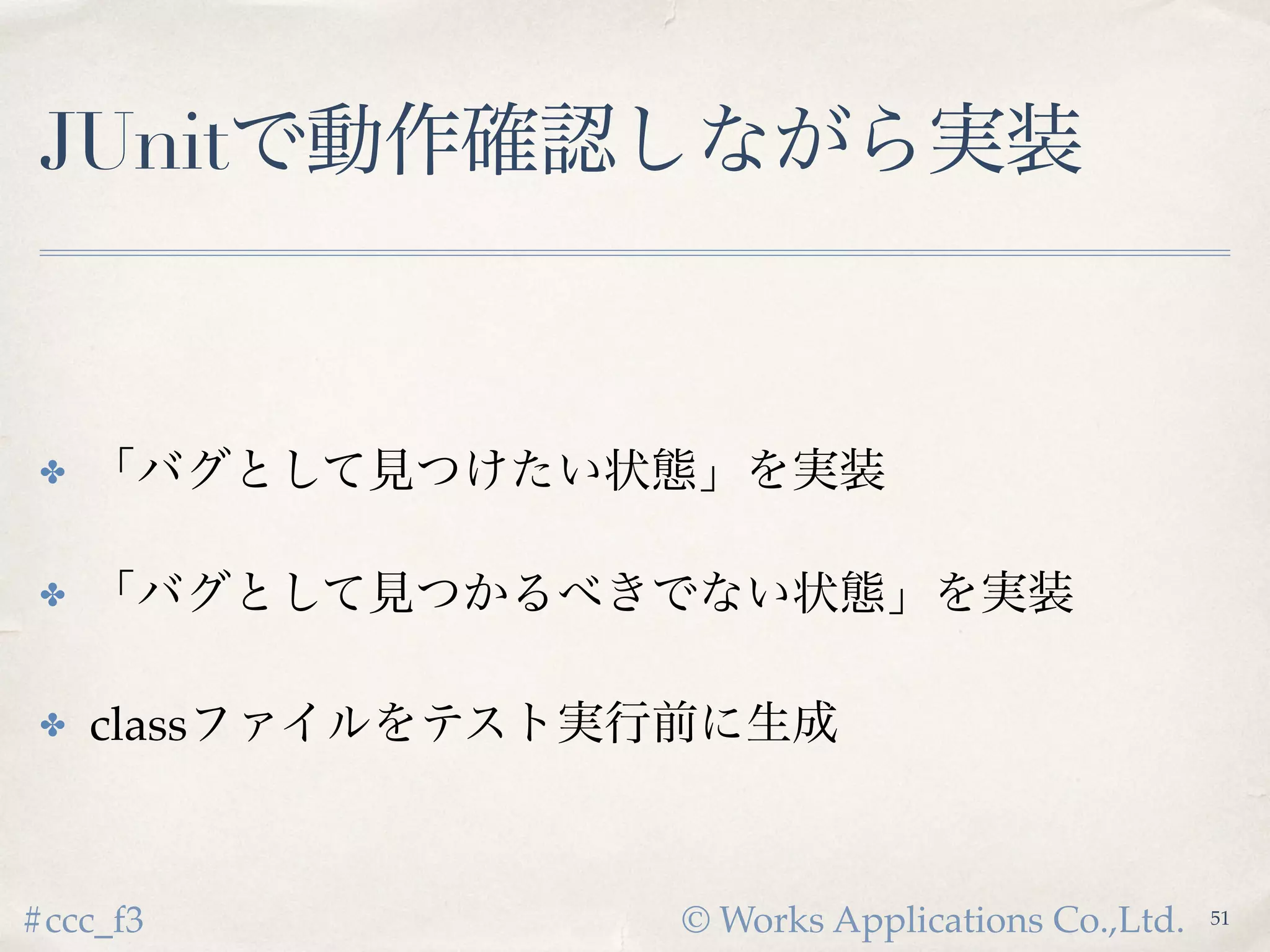 © Works Applications Co.,Ltd.#ccc_f3
JUnitで動作確認しながら実装
53
✤ 「バグとして見つけたい状態」を実装
✤ 「バグとして見つかるべきでない状態」を実装
✤ classファイルをテスト実行前に生成
 