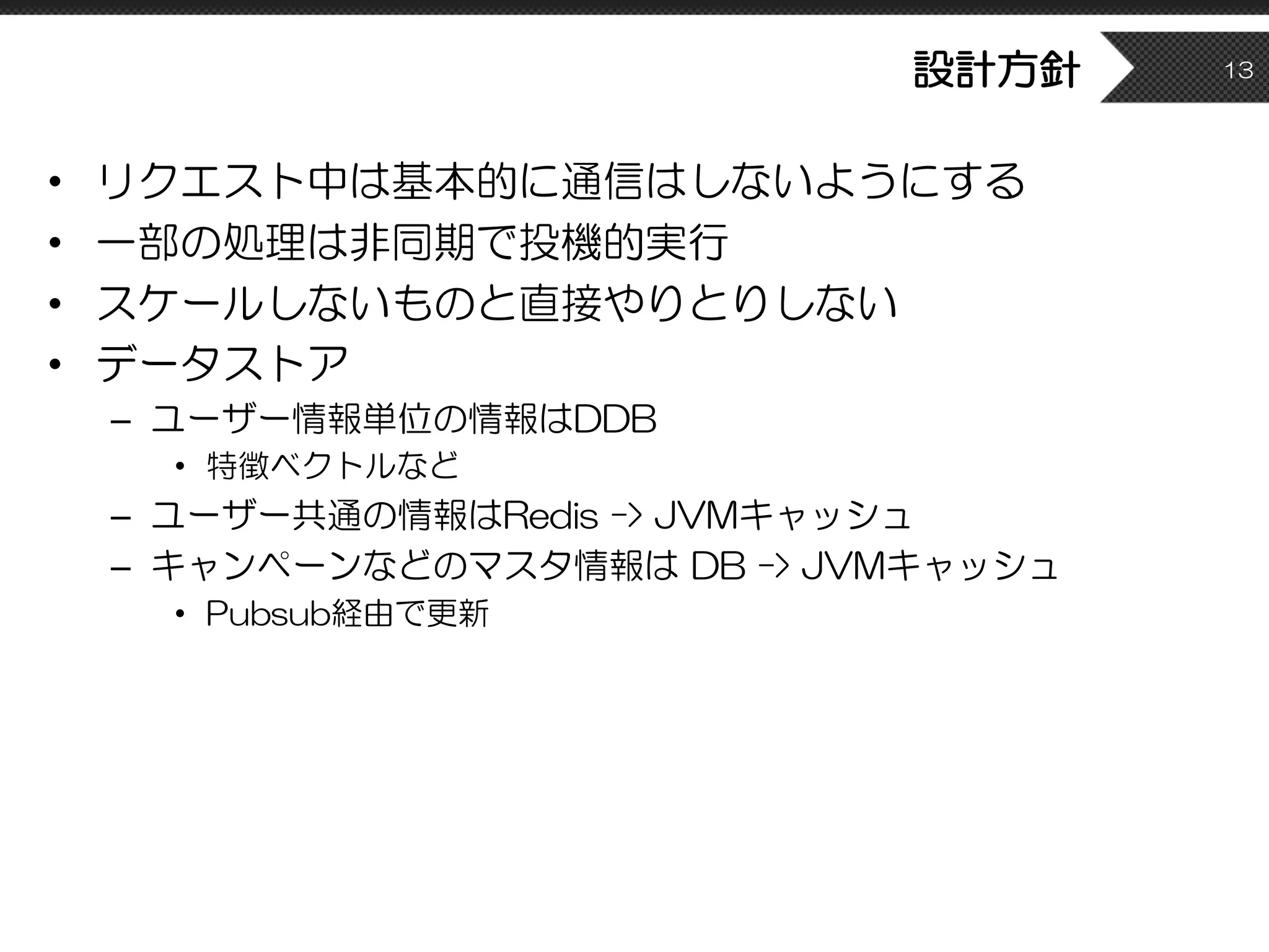 設計方針
• リクエスト中は基本的に通信はしないようにする
• 一部の処理は非同期で投機的実行
• スケールしないものと直接やりとりしない
• データストア
– ユーザー情報単位の情報はDDB
• 特徴ベクトルなど
– ユーザー共通の情報はRedis -> JVMキャッシュ
– キャンペーンなどのマスタ情報は DB -> JVMキャッシュ
• Pubsub経由で更新
13
 