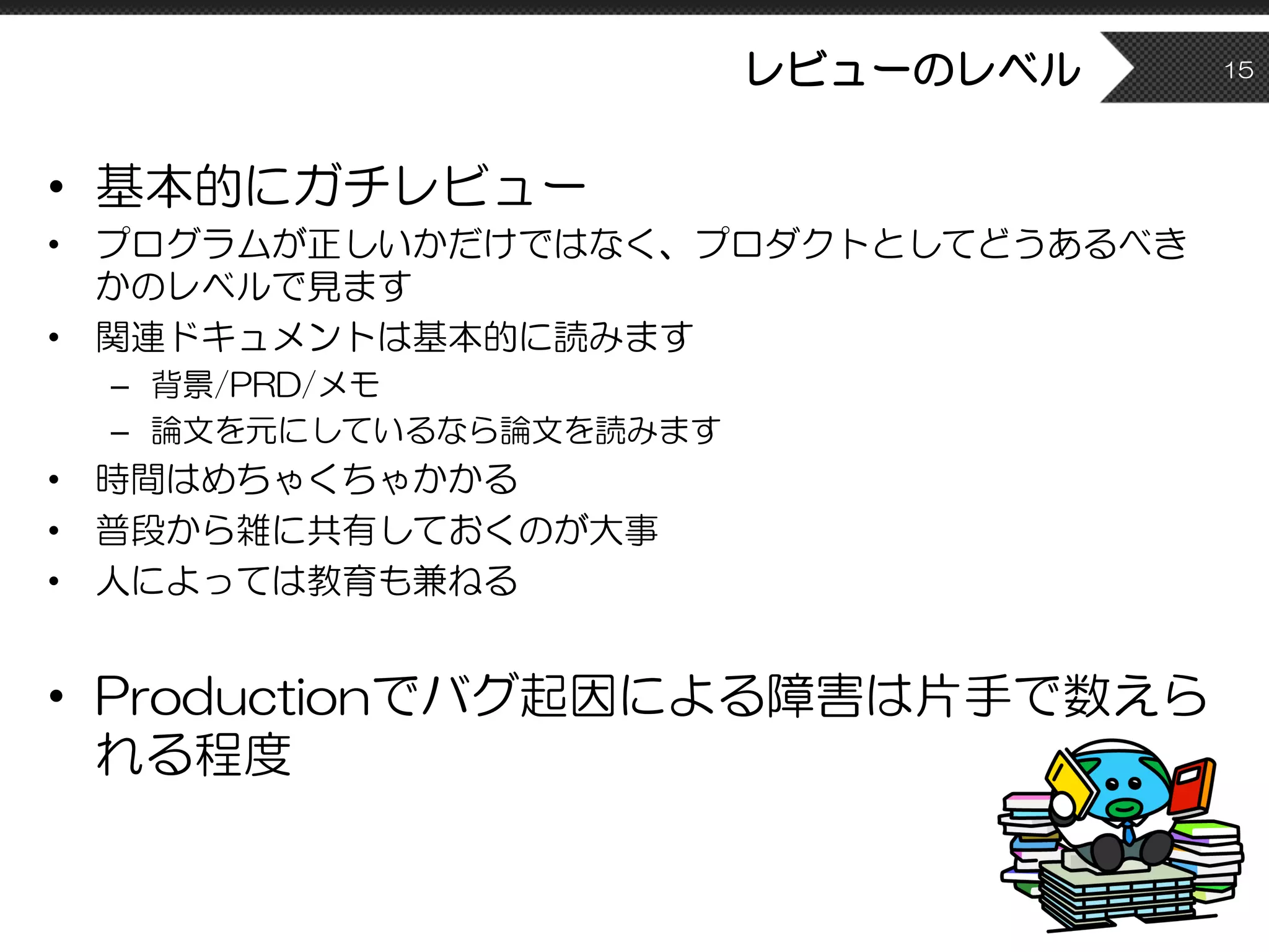 レビューのレベル
• 基本的にガチレビュー
• プログラムが正しいかだけではなく、プロダクトとしてどうあるべき
かのレベルで見ます
• 関連ドキュメントは基本的に読みます
– 背景/PRD/メモ
– 論文を元にしているなら論文を読みます
• 時間はめちゃくちゃかかる
• 普段から雑に共有しておくのが大事
• 人によっては教育も兼ねる
• Productionでバグ起因による障害は片手で数えら
れる程度
15
 