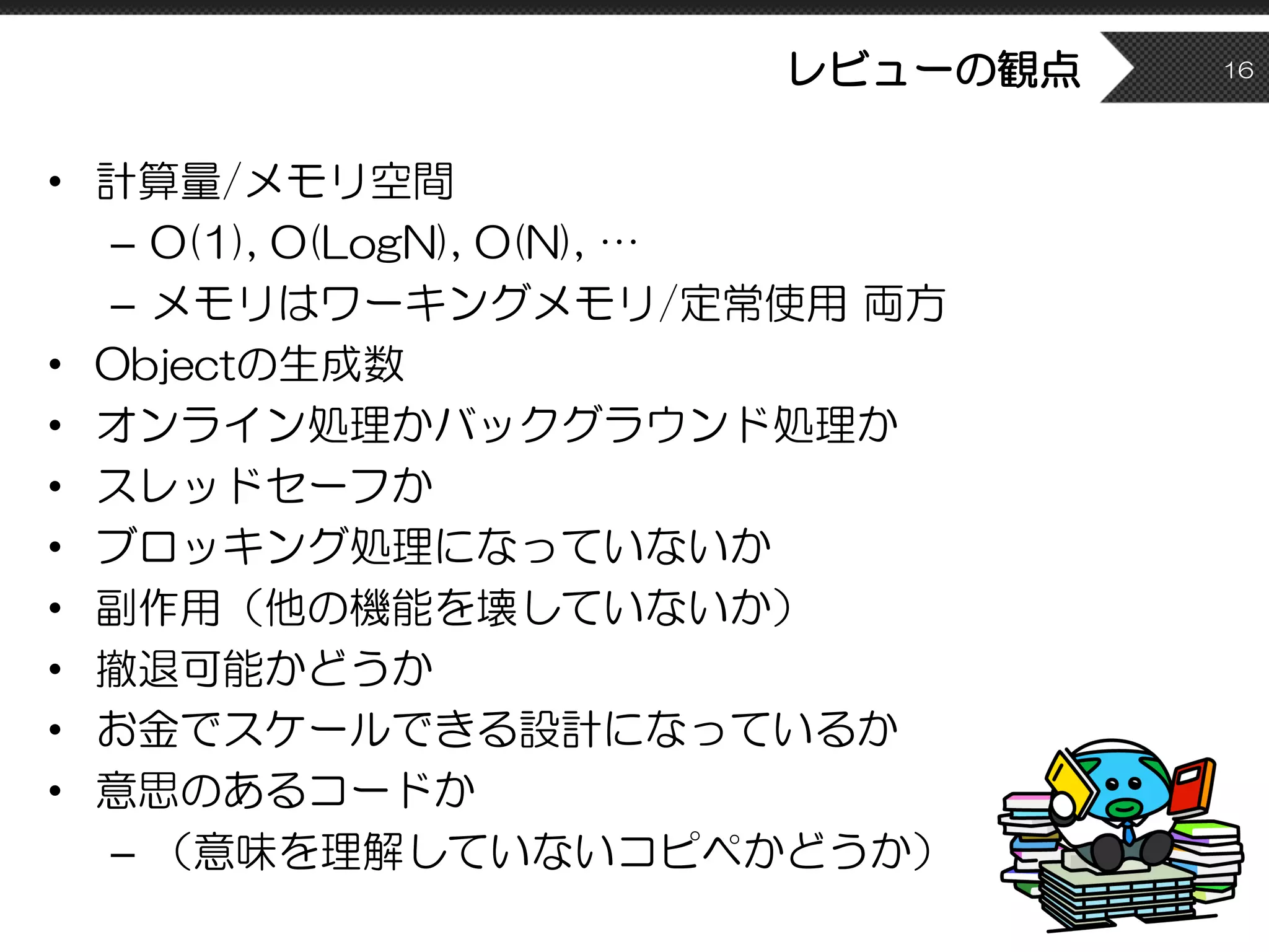 レビューの観点
• 計算量/メモリ空間
– O(1), O(LogN), O(N), …
– メモリはワーキングメモリ/定常使用 両方
• Objectの生成数
• オンライン処理かバックグラウンド処理か
• スレッドセーフか
• ブロッキング処理になっていないか
• 副作用（他の機能を壊していないか）
• 撤退可能かどうか
• お金でスケールできる設計になっているか
• 意思のあるコードか
– （意味を理解していないコピペかどうか）
16
 