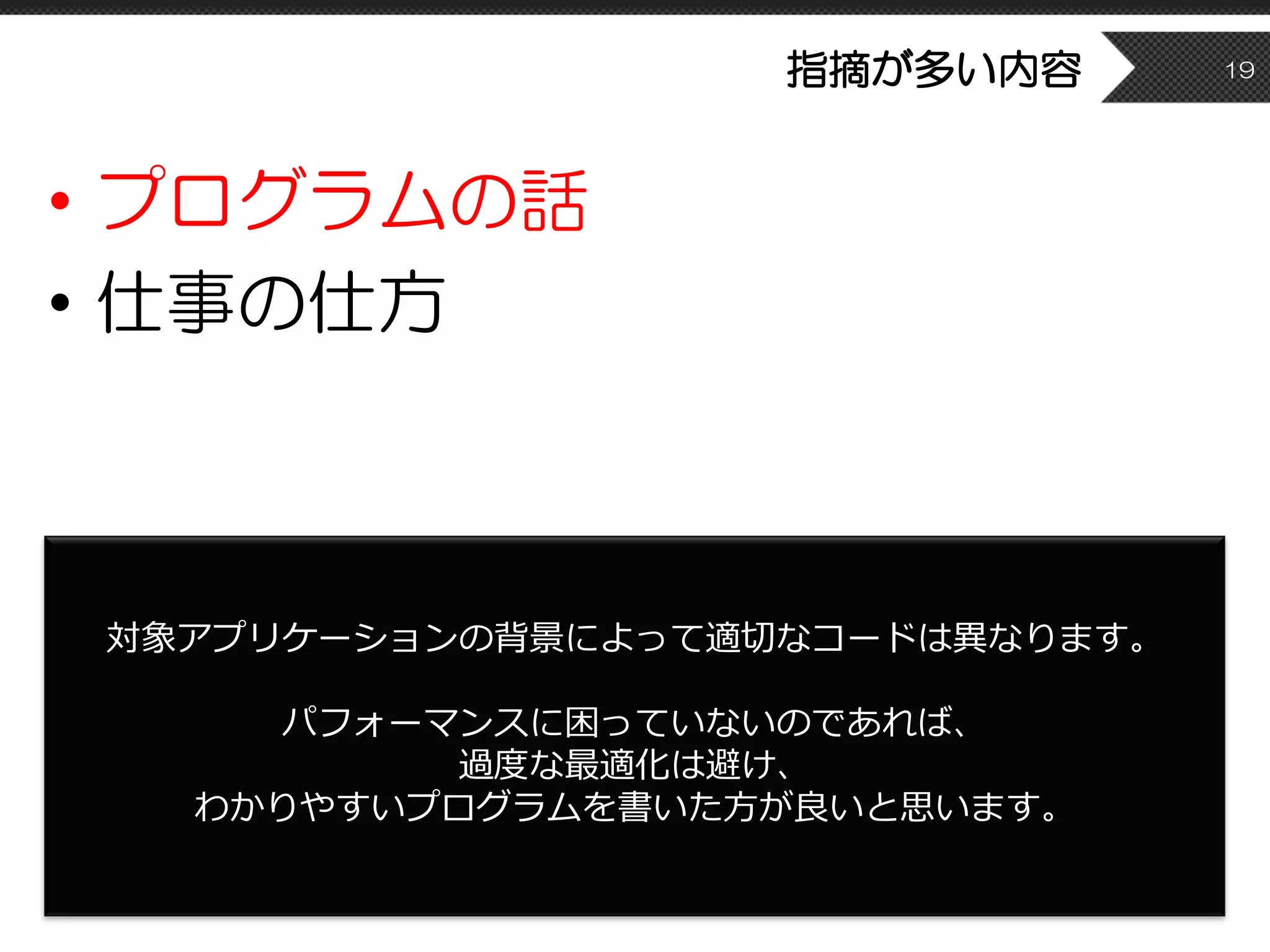 指摘が多い内容
• プログラムの話
• 仕事の仕方
19
対象アプリケーションの背景によって適切なコードは異なります。
パフォーマンスに困っていないのであれば、
過度な最適化は避け、
わかりやすいプログラムを書いた⽅が良いと思います。
 